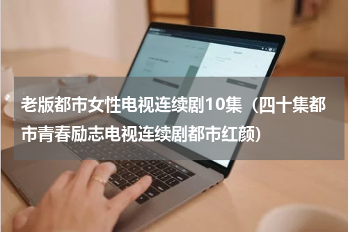 老版都市女性电视连续剧10集（四十集都市青春励志电视连续剧都市红颜）