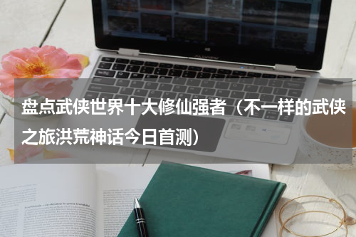 盘点武侠世界十大修仙强者（不一样的武侠之旅洪荒神话今日首测）