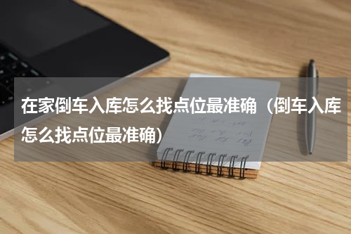 在家倒车入库怎么找点位最准确（倒车入库怎么找点位最准确）