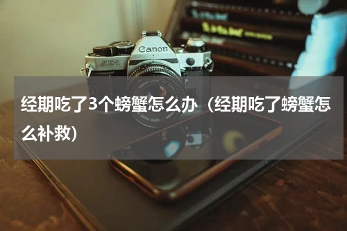 经期吃了3个螃蟹怎么办（经期吃了螃蟹怎么补救）