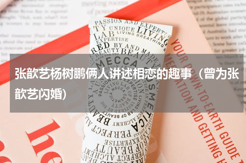 张歆艺杨树鹏俩人讲述相恋的趣事（曾为张歆艺闪婚）