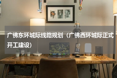 广佛东环城际线路规划（广佛西环城际正式开工建设）