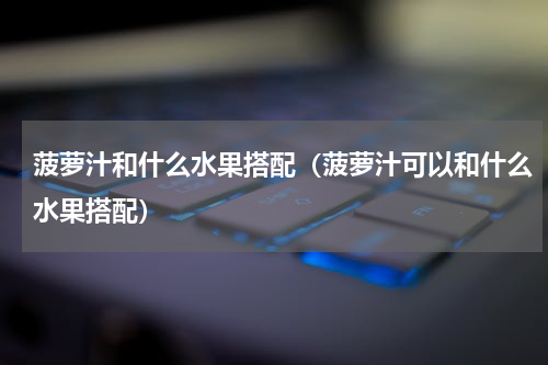 菠萝汁和什么水果搭配（菠萝汁可以和什么水果搭配）