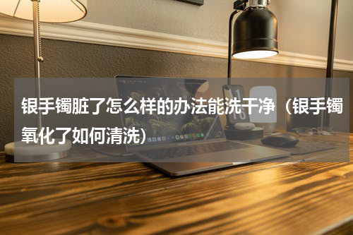 银手镯脏了怎么样的办法能洗干净（银手镯氧化了如何清洗）