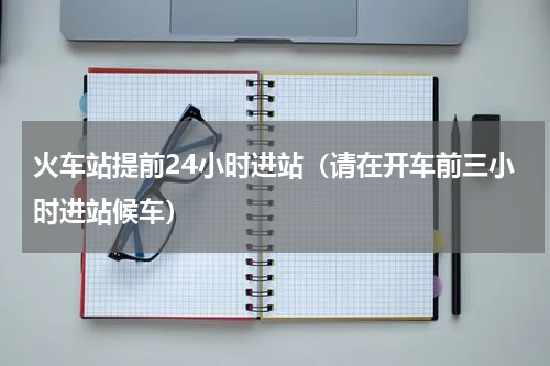 火车站提前24小时进站（请在开车前三小时进站候车）