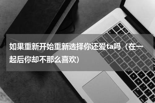 如果重新开始重新选择你还爱ta吗（在一起后你却不那么喜欢）