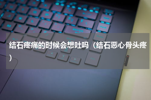 结石疼痛的时候会想吐吗（结石恶心骨头疼）