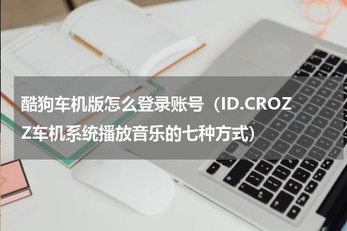 酷狗车机版怎么登录账号（ID.CROZZ车机系统播放音乐的七种方式）