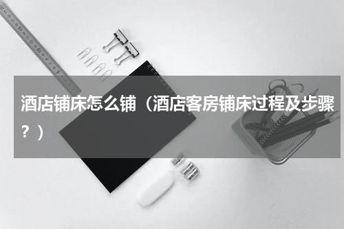 酒店铺床怎么铺（酒店客房铺床过程及步骤？）