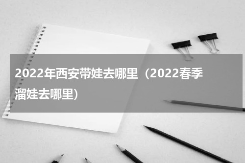 2022年西安带娃去哪里（2022春季溜娃去哪里）