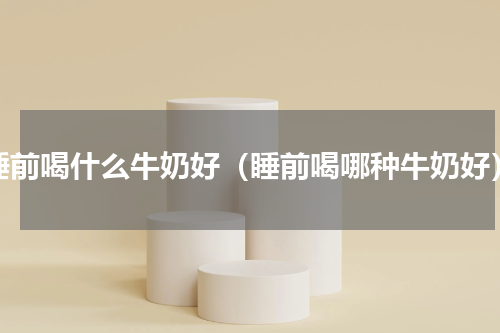 睡前喝什么牛奶好（睡前喝哪种牛奶好）