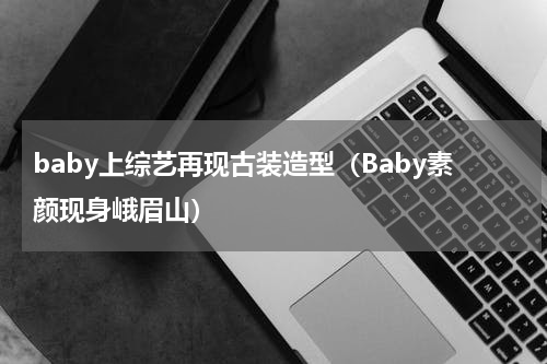 baby上综艺再现古装造型（Baby素颜现身峨眉山）