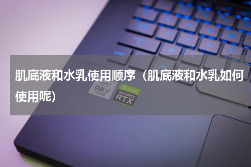 肌底液和水乳使用顺序（肌底液和水乳如何使用呢）