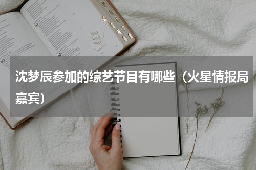 沈梦辰参加的综艺节目有哪些（火星情报局嘉宾）