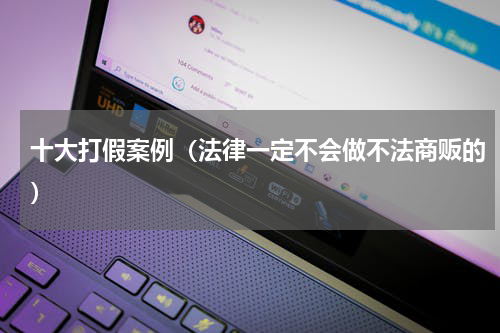 十大打假案例（法律一定不会做不法商贩的）