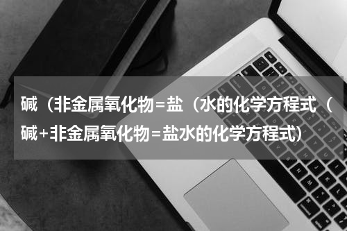 碱（非金属氧化物=盐（水的化学方程式（碱+非金属氧化物=盐水的化学方程式）