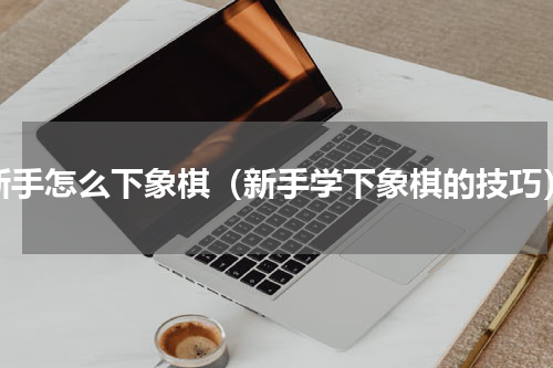 新手怎么下象棋（新手学下象棋的技巧）
