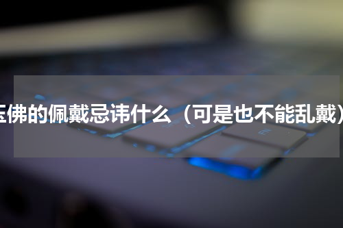 玉佛的佩戴忌讳什么（可是也不能乱戴）
