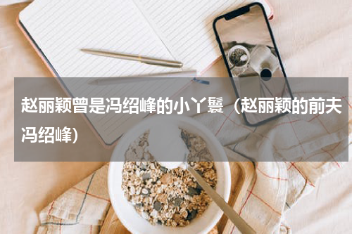 赵丽颖曾是冯绍峰的小丫鬟（赵丽颖的前夫冯绍峰）