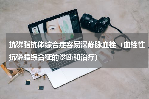 抗磷脂抗体综合症容易深静脉血栓（血栓性抗磷脂综合征的诊断和治疗）