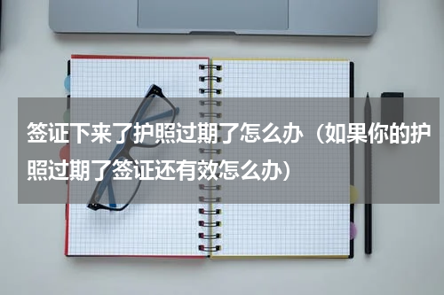 签证下来了护照过期了怎么办（如果你的护照过期了签证还有效怎么办）