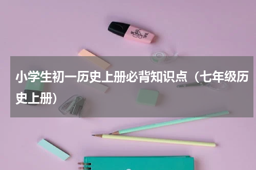 小学生初一历史上册必背知识点（七年级历史上册）