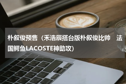 朴叙俊预售（禾浩辰搭台版朴叙俊比帅　法国鳄鱼LACOSTE神助攻）
