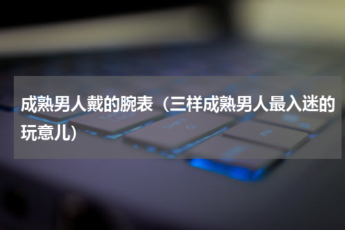 成熟男人戴的腕表（三样成熟男人最入迷的玩意儿）