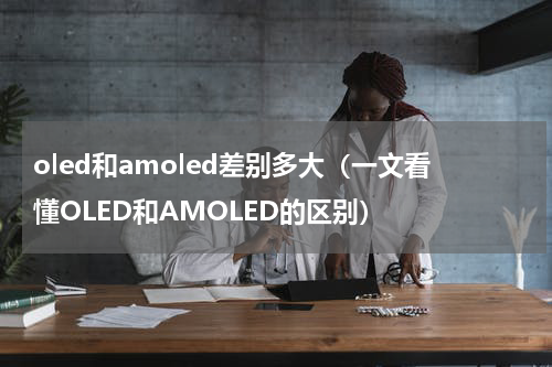 oled和amoled差别多大（一文看懂OLED和AMOLED的区别）
