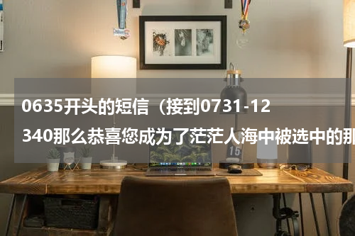 0635开头的短信（接到0731-12340那么恭喜您成为了茫茫人海中被选中的那条）