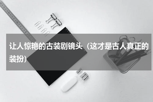 让人惊艳的古装剧镜头（这才是古人真正的装扮）