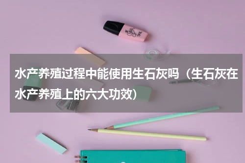 水产养殖过程中能使用生石灰吗（生石灰在水产养殖上的六大功效）