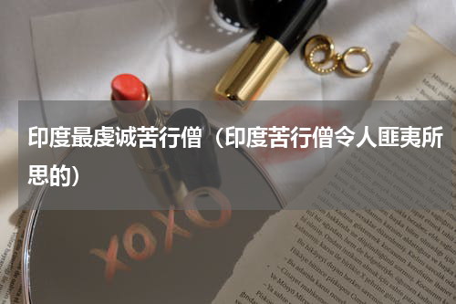印度最虔诚苦行僧（印度苦行僧令人匪夷所思的）