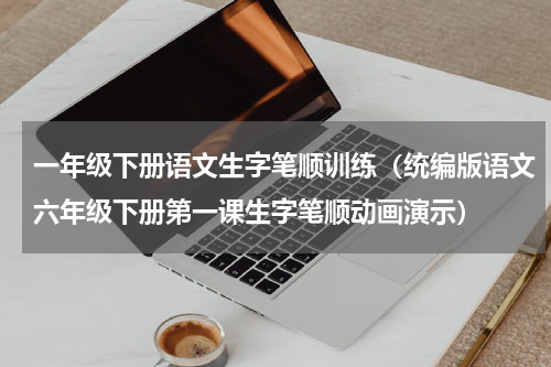 一年级下册语文生字笔顺训练（统编版语文六年级下册第一课生字笔顺动画演示）