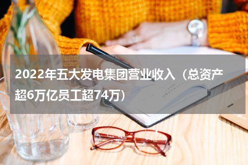 2022年五大发电集团营业收入（总资产超6万亿员工超74万）