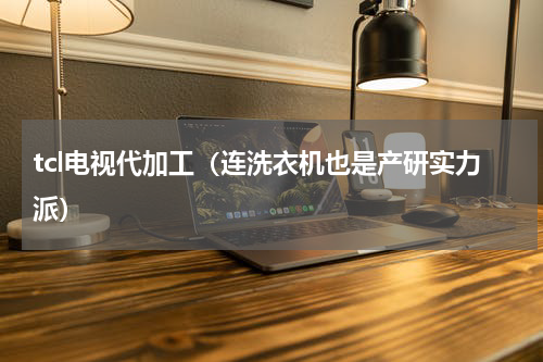 tcl电视代加工（连洗衣机也是产研实力派）