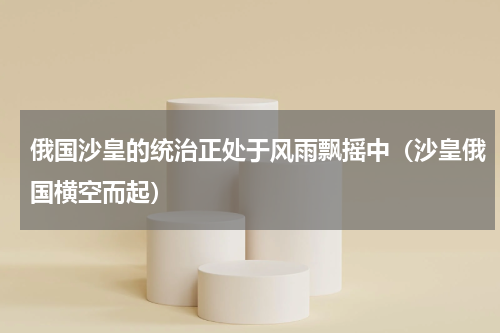 俄国沙皇的统治正处于风雨飘摇中（沙皇俄国横空而起）