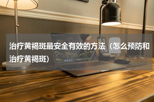 治疗黄褐斑最安全有效的方法（怎么预防和治疗黄褐斑）