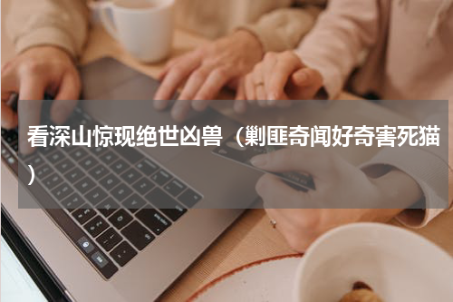 看深山惊现绝世凶兽（剿匪奇闻好奇害死猫）