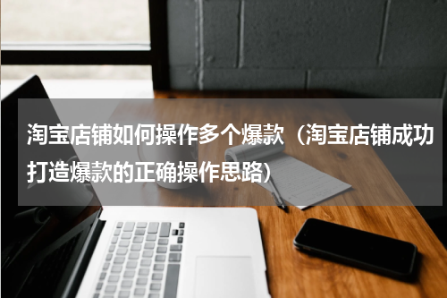 淘宝店铺如何操作多个爆款（淘宝店铺成功打造爆款的正确操作思路）