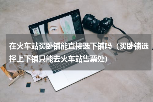 在火车站买卧铺能直接选下铺吗（买卧铺选择上下铺只能去火车站售票处）