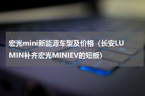 宏光mini新能源车型及价格（长安LUMIN补齐宏光MINIEV的短板）