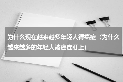 为什么现在越来越多年轻人得癌症（为什么越来越多的年轻人被癌症盯上）
