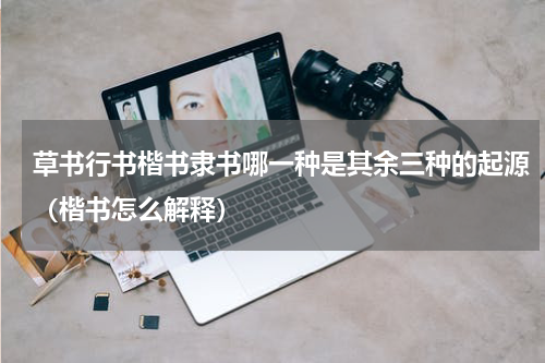 草书行书楷书隶书哪一种是其余三种的起源（楷书怎么解释）