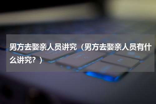 男方去娶亲人员讲究（男方去娶亲人员有什么讲究？）