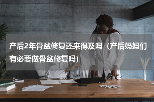 产后2年骨盆修复还来得及吗（产后妈妈们有必要做骨盆修复吗）