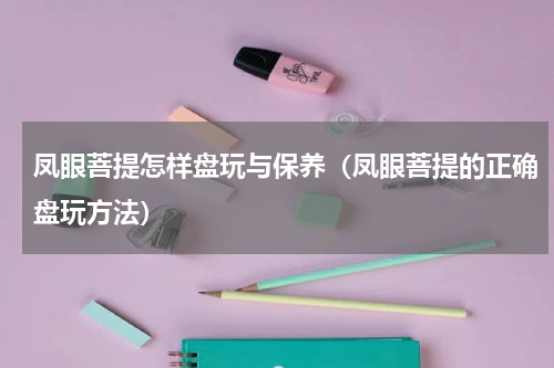 凤眼菩提怎样盘玩与保养（凤眼菩提的正确盘玩方法）
