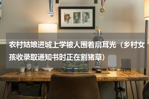 农村姑娘进城上学被人围着扇耳光（乡村女孩收录取通知书时正在割猪草）