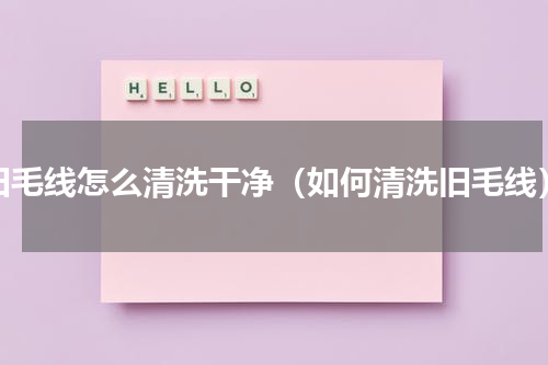 旧毛线怎么清洗干净（如何清洗旧毛线）