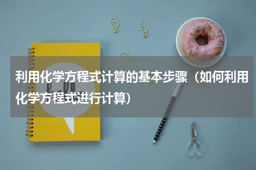 利用化学方程式计算的基本步骤（如何利用化学方程式进行计算）